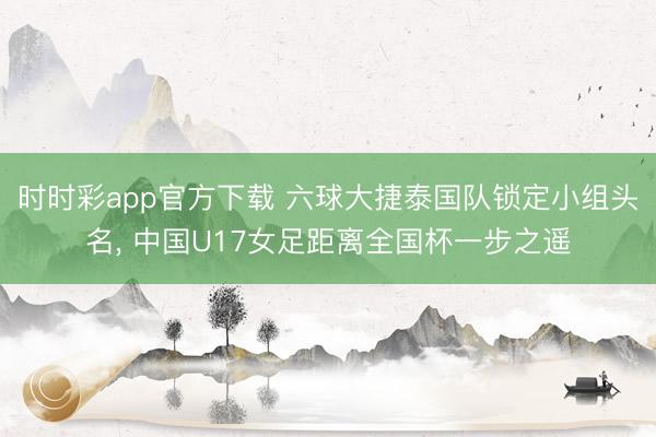 时时彩app官方下载 六球大捷泰国队锁定小组头名， 中国U17女足距离全国杯一步之遥