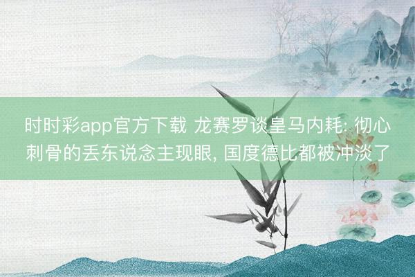 时时彩app官方下载 龙赛罗谈皇马内耗: 彻心刺骨的丢东说念主现眼， 国度德比都被冲淡了