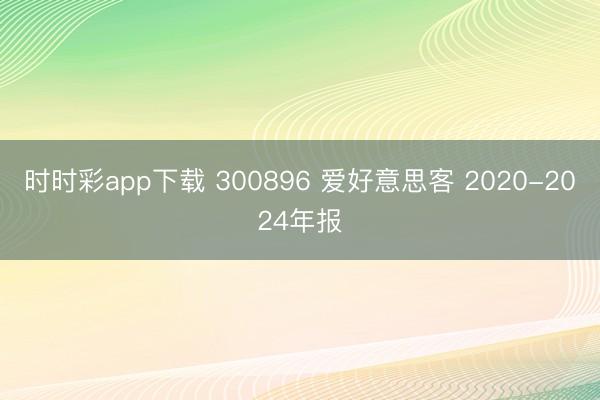 时时彩app下载 300896 爱好意思客 2020-2024年报