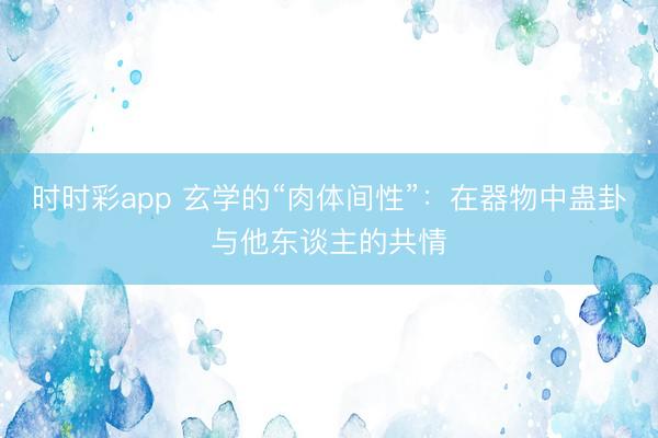 时时彩app 玄学的“肉体间性”：在器物中蛊卦与他东谈主的共情