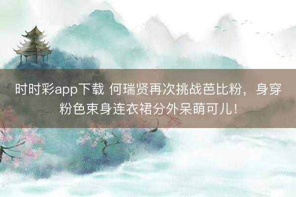 时时彩app下载 何瑞贤再次挑战芭比粉，身穿粉色束身连衣裙分外呆萌可儿！