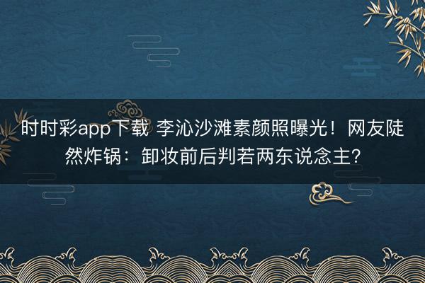 时时彩app下载 李沁沙滩素颜照曝光！网友陡然炸锅：卸妆前后判若两东说念主？