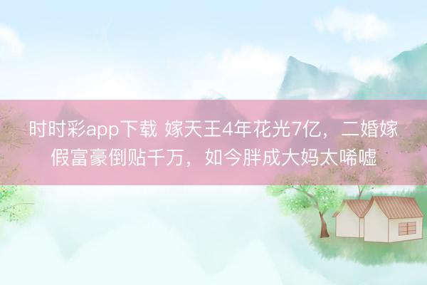 时时彩app下载 嫁天王4年花光7亿，二婚嫁假富豪倒贴千万，如今胖成大妈太唏嘘