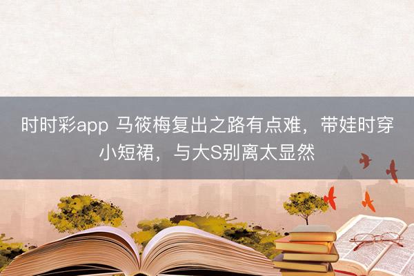 时时彩app 马筱梅复出之路有点难，带娃时穿小短裙，与大S别离太显然
